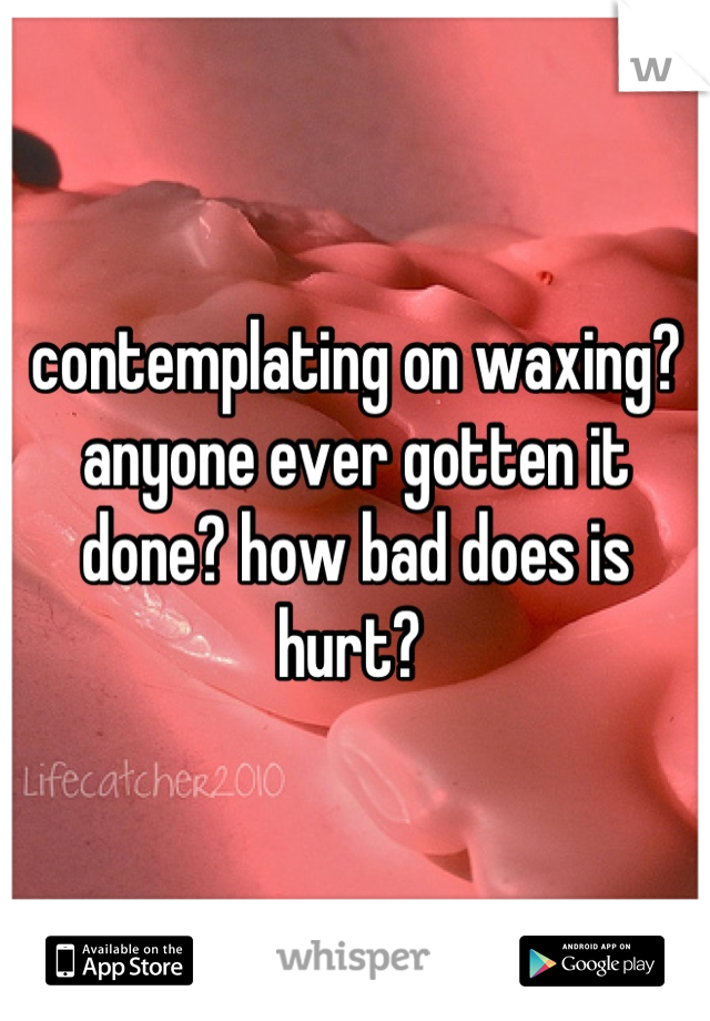 contemplating on waxing? anyone ever gotten it done? how bad does is hurt? 