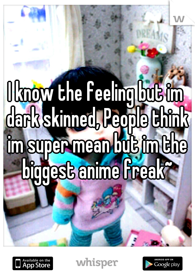I know the feeling but im dark skinned, People think im super mean but im the biggest anime freak~