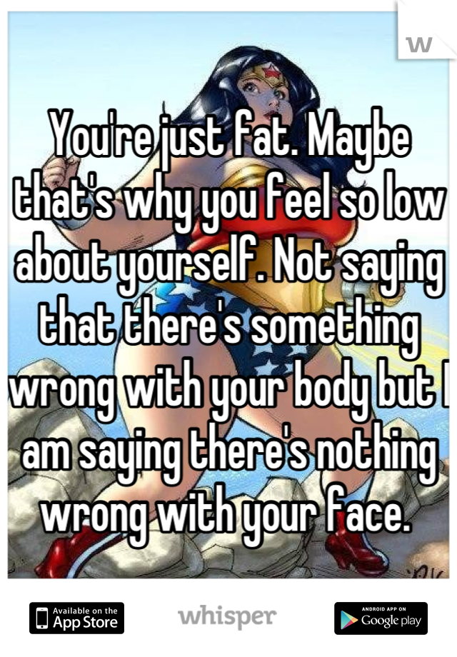 You're just fat. Maybe that's why you feel so low about yourself. Not saying that there's something wrong with your body but I am saying there's nothing wrong with your face. 