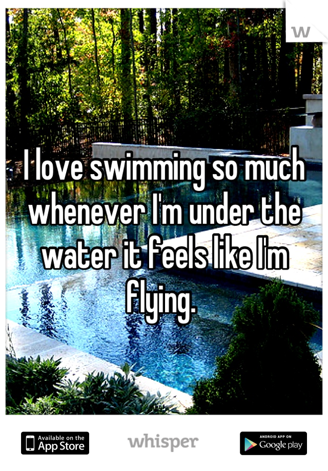I love swimming so much whenever I'm under the water it feels like I'm flying. 