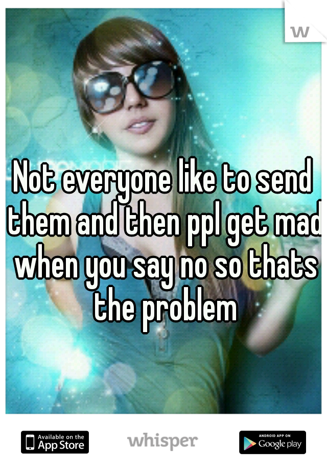 Not everyone like to send them and then ppl get mad when you say no so thats the problem