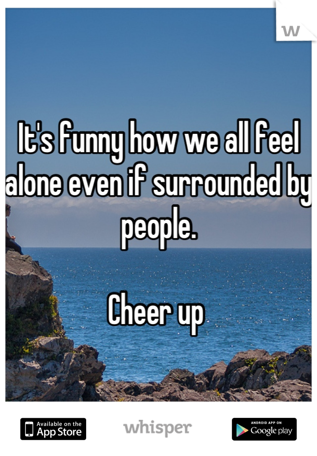 It's funny how we all feel alone even if surrounded by people. 

Cheer up 