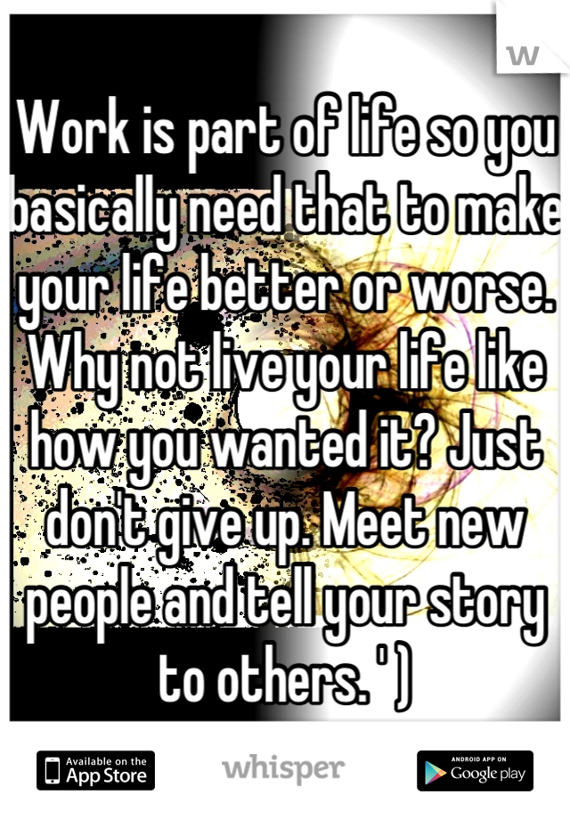 Work is part of life so you basically need that to make your life better or worse. 
Why not live your life like how you wanted it? Just don't give up. Meet new people and tell your story to others. ' )