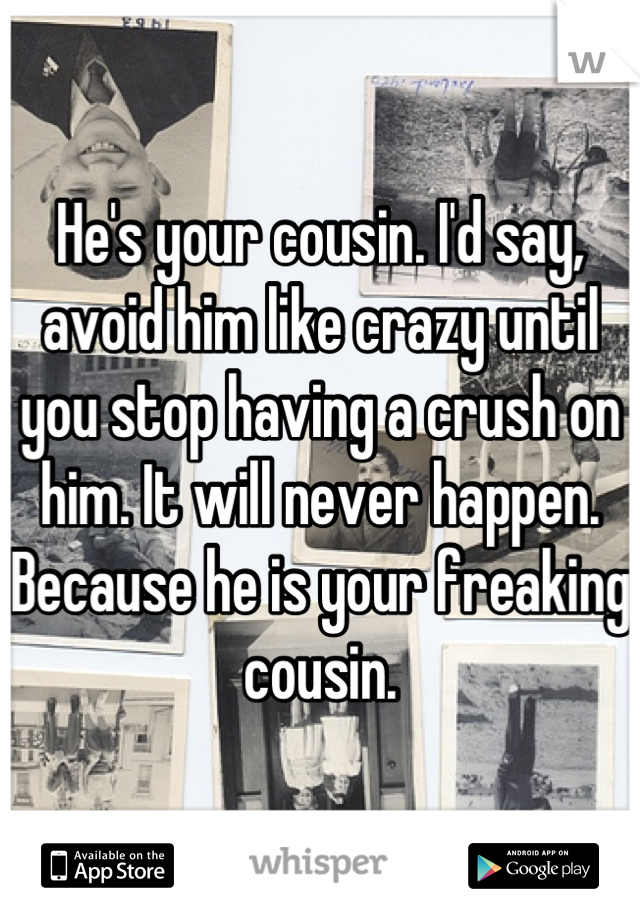 He's your cousin. I'd say, avoid him like crazy until you stop having a crush on him. It will never happen. Because he is your freaking cousin.