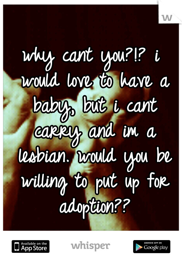 why cant you?!? i would love to have a baby, but i cant carry and im a lesbian. would you be willing to put up for adoption??