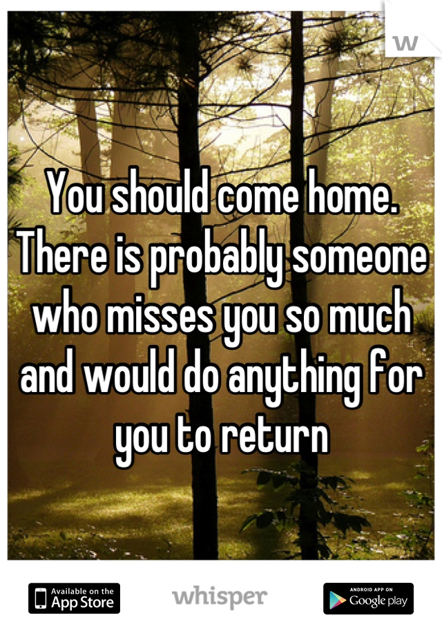 You should come home.  There is probably someone who misses you so much and would do anything for you to return
