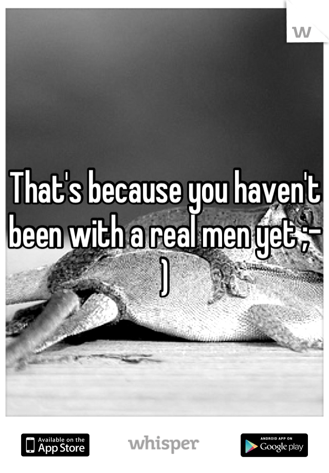 That's because you haven't been with a real men yet ;-)
