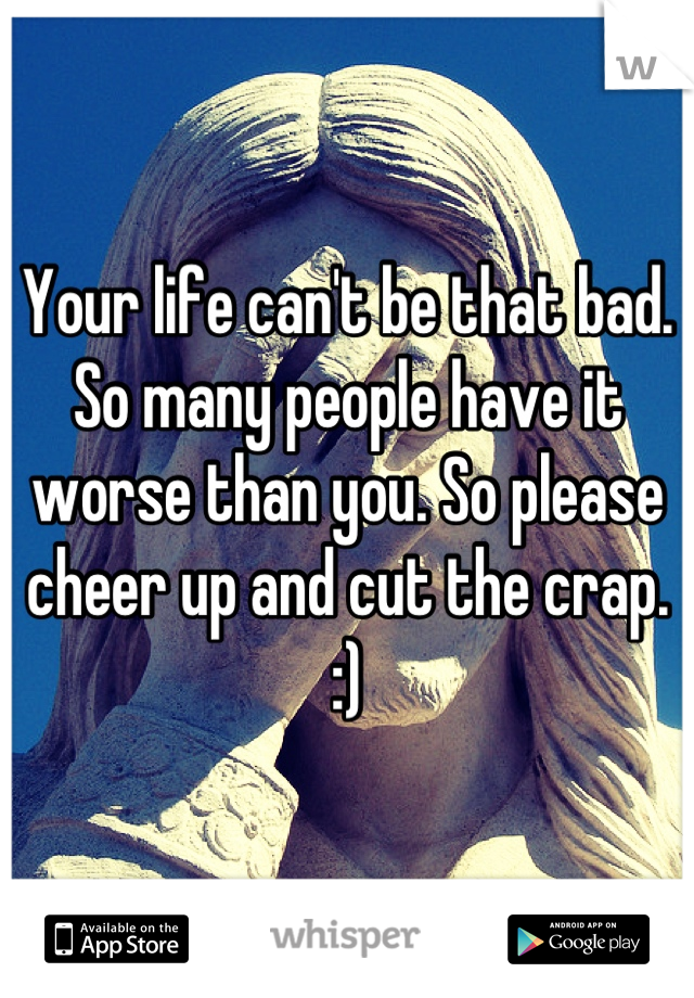 Your life can't be that bad. So many people have it worse than you. So please cheer up and cut the crap. :)