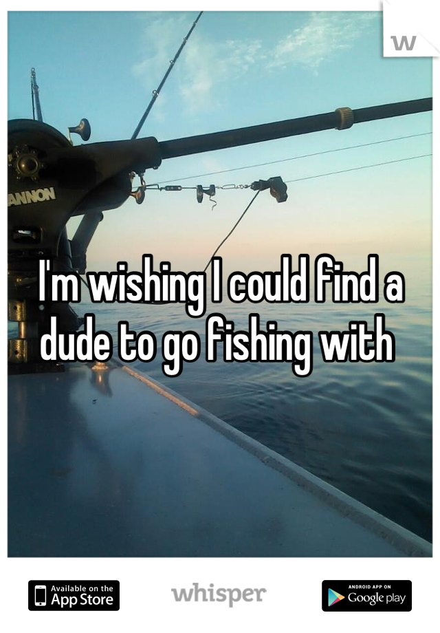 I'm wishing I could find a dude to go fishing with 