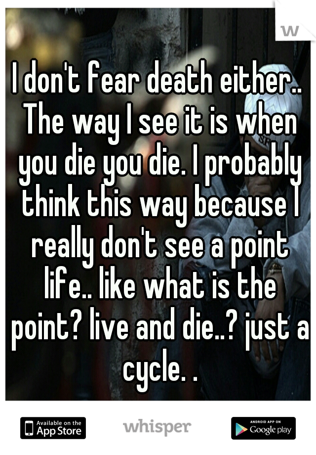 I don't fear death either.. The way I see it is when you die you die. I probably think this way because I really don't see a point life.. like what is the point? live and die..? just a cycle. .
