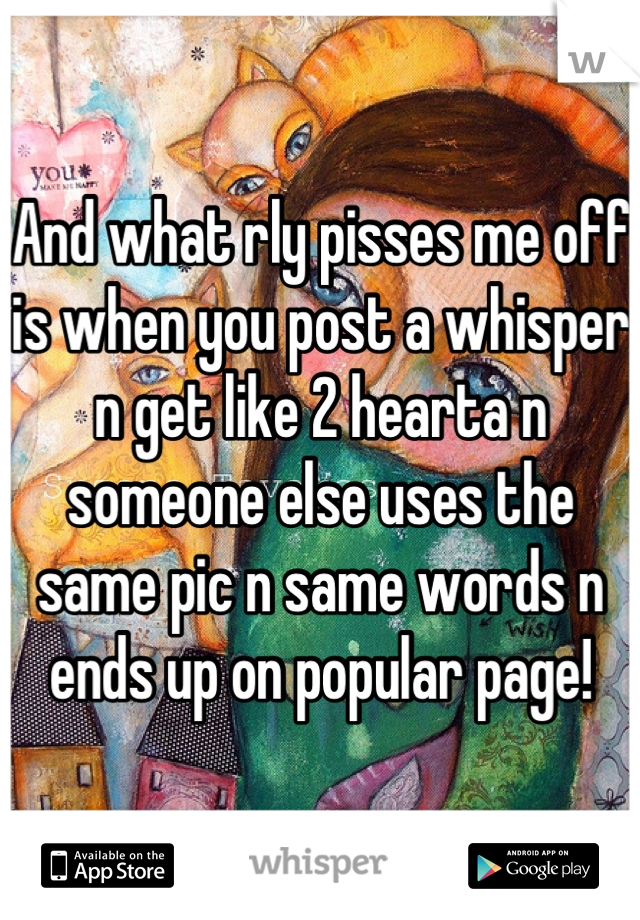 And what rly pisses me off is when you post a whisper n get like 2 hearta n someone else uses the same pic n same words n ends up on popular page!