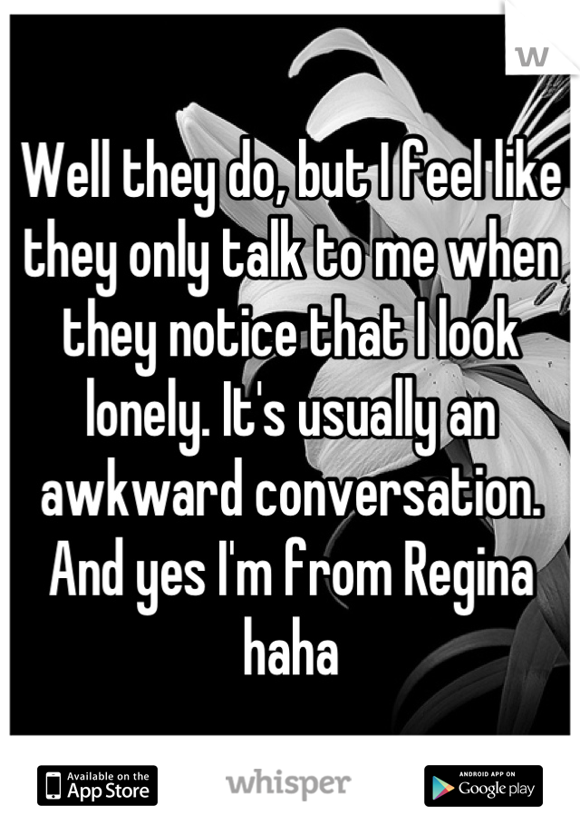 Well they do, but I feel like they only talk to me when they notice that I look lonely. It's usually an awkward conversation. And yes I'm from Regina haha