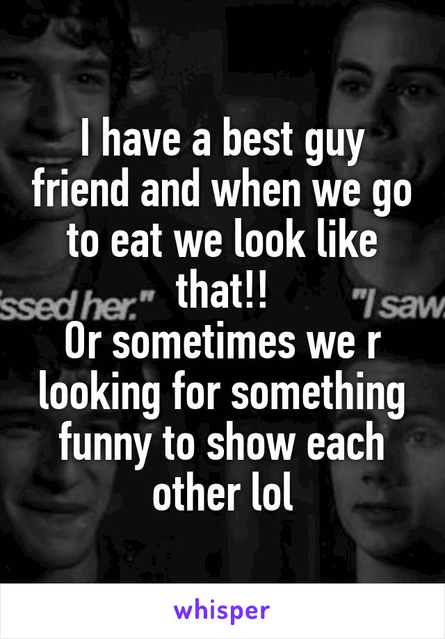 I have a best guy friend and when we go to eat we look like that!!
Or sometimes we r looking for something funny to show each other lol