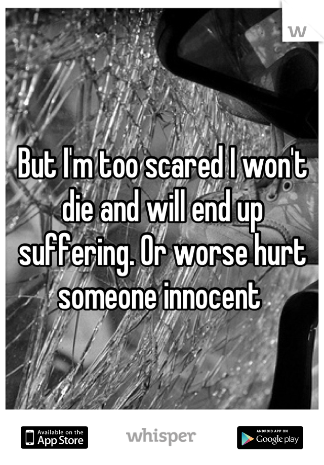 But I'm too scared I won't die and will end up suffering. Or worse hurt someone innocent 