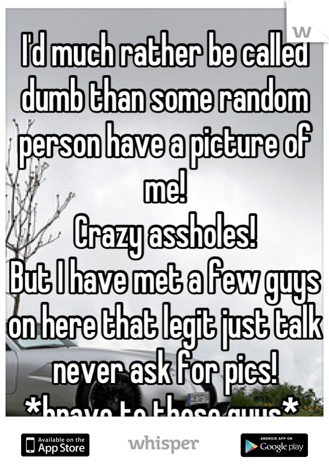 I'd much rather be called dumb than some random person have a picture of me! 
Crazy assholes! 
But I have met a few guys on here that legit just talk never ask for pics! 
*bravo to those guys* 