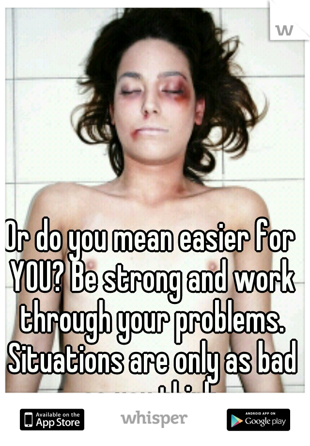 Or do you mean easier for YOU? Be strong and work through your problems. Situations are only as bad as you think.