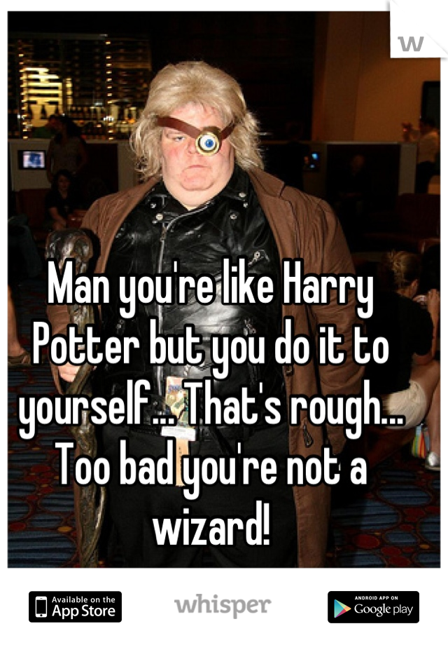 Man you're like Harry Potter but you do it to yourself... That's rough... Too bad you're not a wizard!