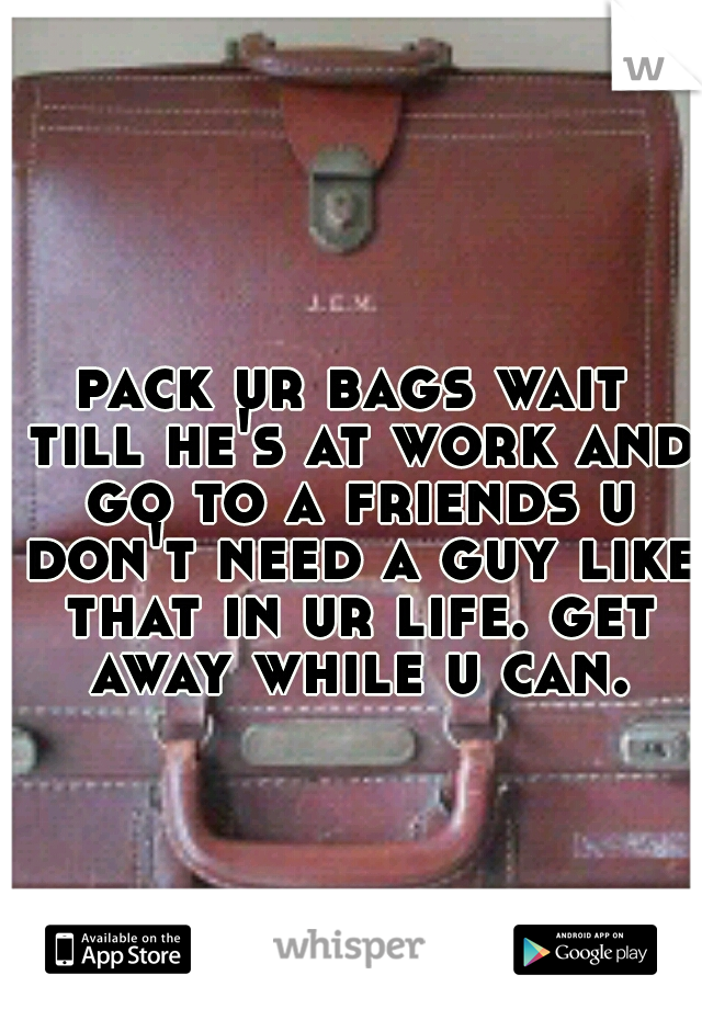 pack ur bags wait till he's at work and go to a friends u don't need a guy like that in ur life. get away while u can.