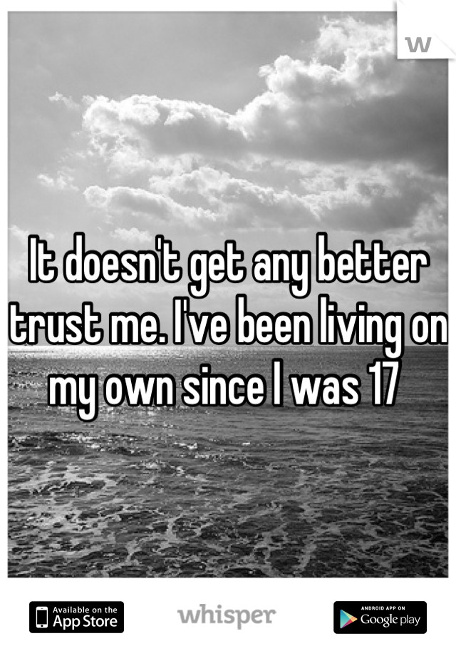 It doesn't get any better trust me. I've been living on my own since I was 17 