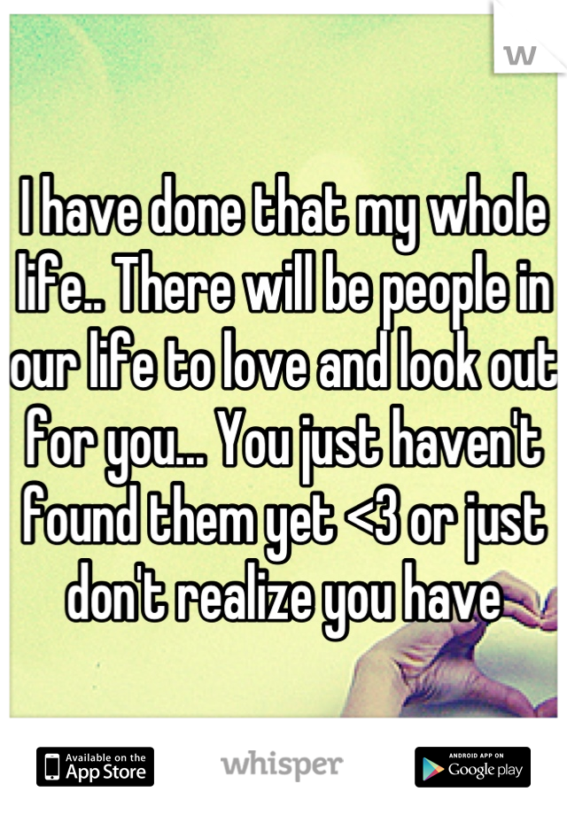 I have done that my whole life.. There will be people in our life to love and look out for you... You just haven't found them yet <3 or just don't realize you have