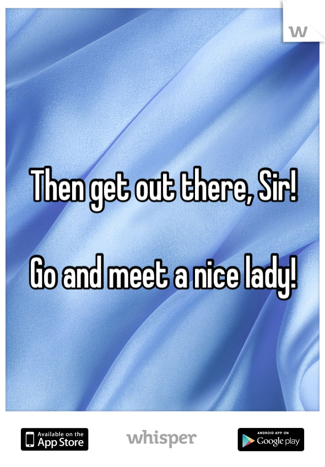 Then get out there, Sir!

Go and meet a nice lady!