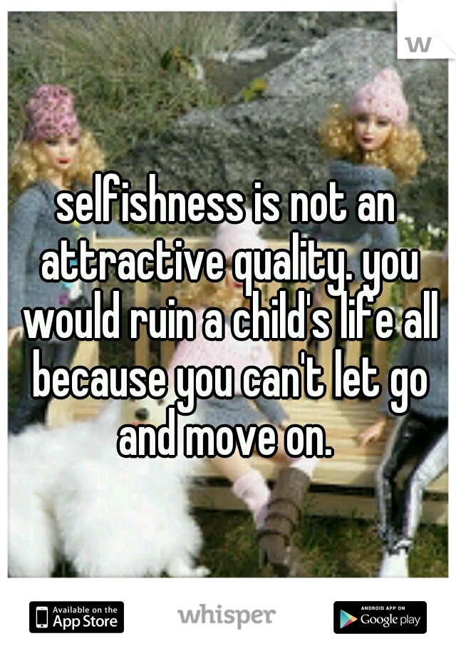 selfishness is not an attractive quality. you would ruin a child's life all because you can't let go and move on. 