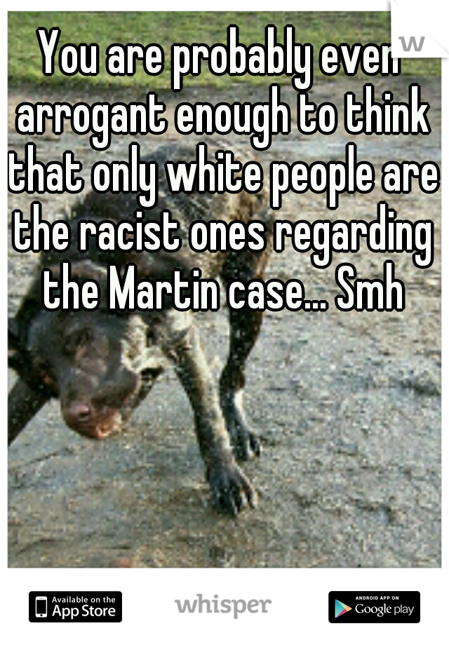 You are probably even arrogant enough to think that only white people are the racist ones regarding the Martin case... Smh
