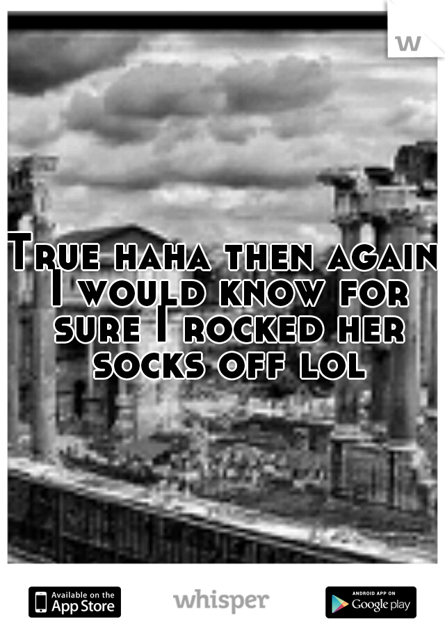 True haha then again I would know for sure I rocked her socks off lol