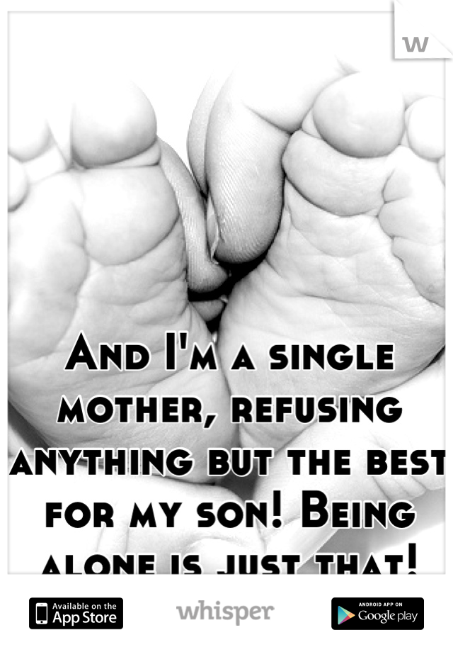 And I'm a single mother, refusing anything but the best for my son! Being alone is just that! <3