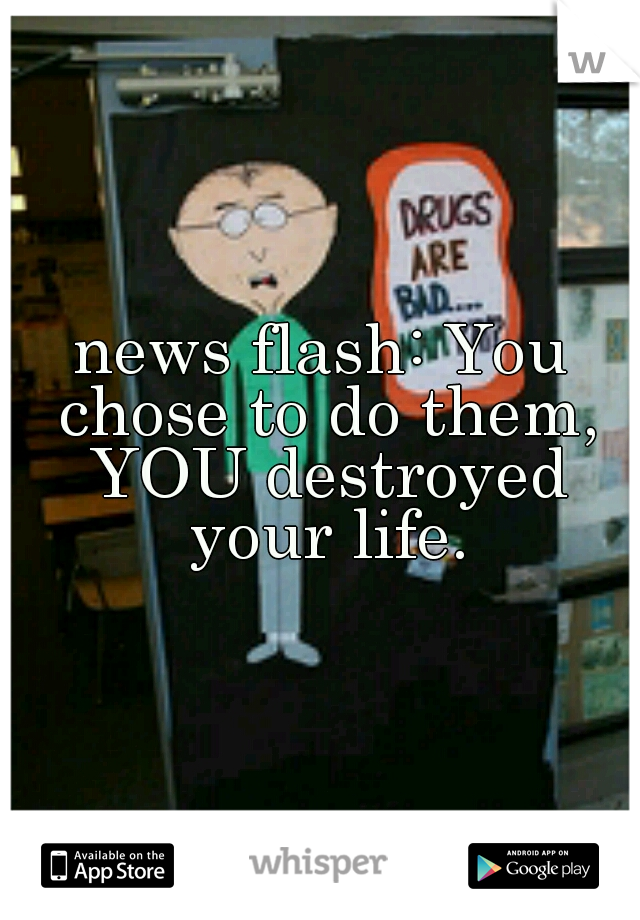 news flash: You chose to do them, YOU destroyed your life.