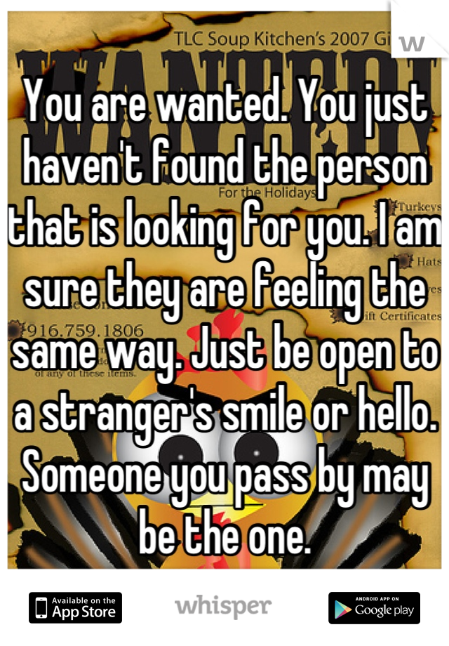 You are wanted. You just haven't found the person that is looking for you. I am sure they are feeling the same way. Just be open to a stranger's smile or hello. Someone you pass by may be the one.