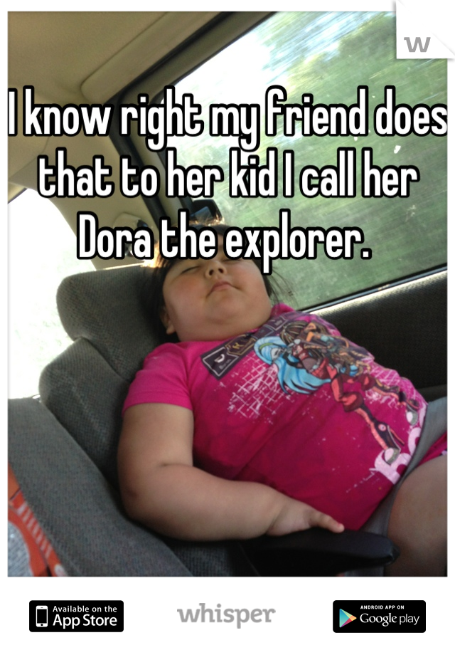 I know right my friend does that to her kid I call her Dora the explorer. 