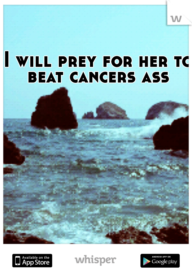 I will prey for her to beat cancers ass 