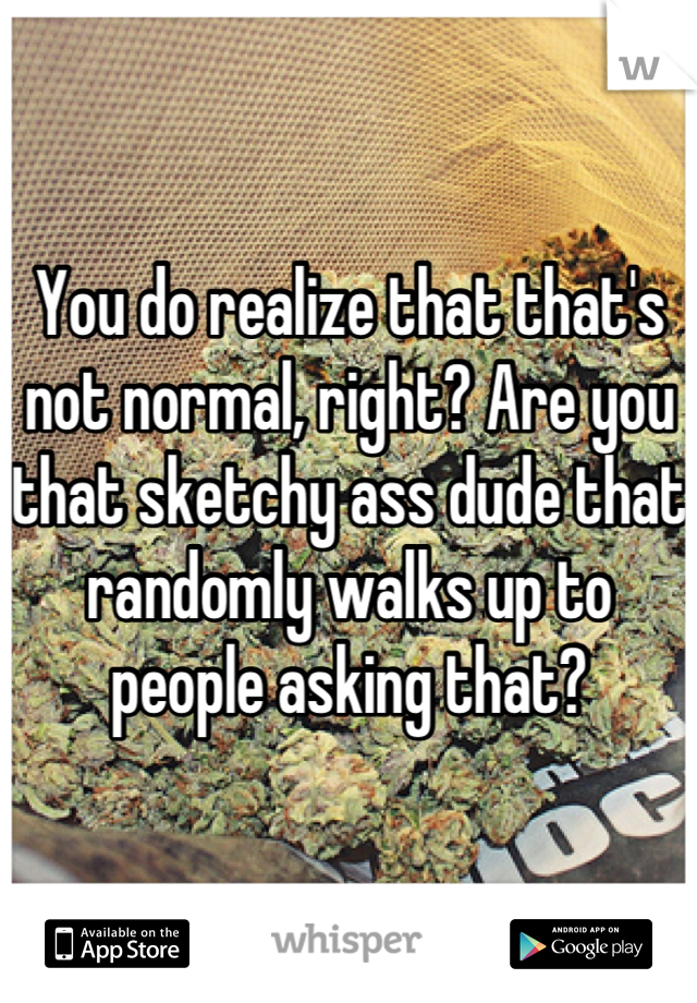 You do realize that that's not normal, right? Are you that sketchy ass dude that randomly walks up to people asking that?