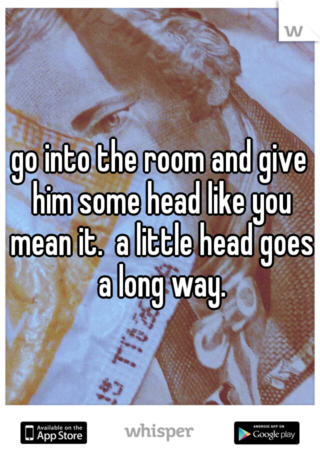 go into the room and give him some head like you mean it.  a little head goes a long way.