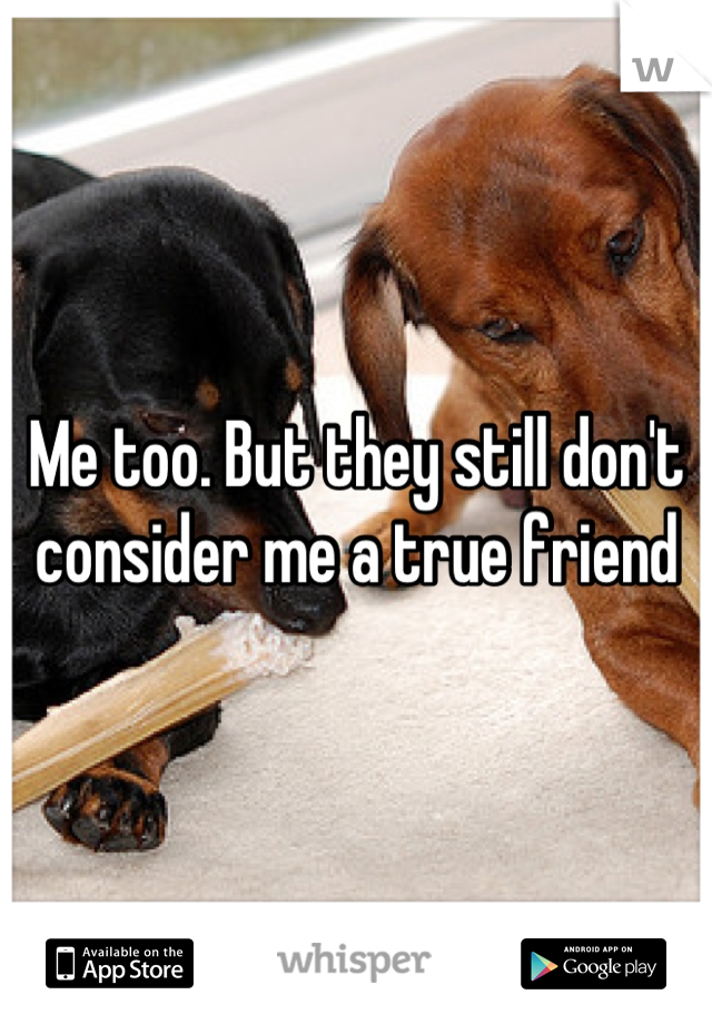 Me too. But they still don't consider me a true friend