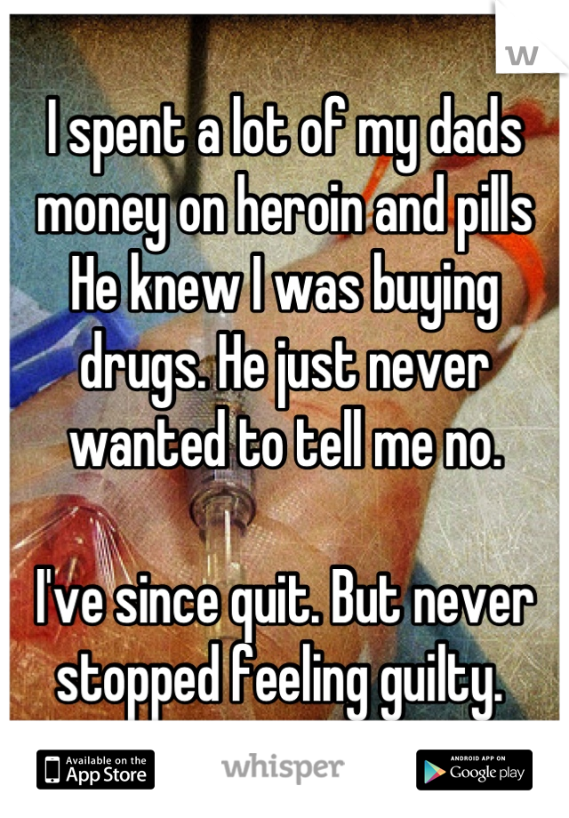 I spent a lot of my dads money on heroin and pills 
He knew I was buying drugs. He just never wanted to tell me no. 

I've since quit. But never stopped feeling guilty. 
