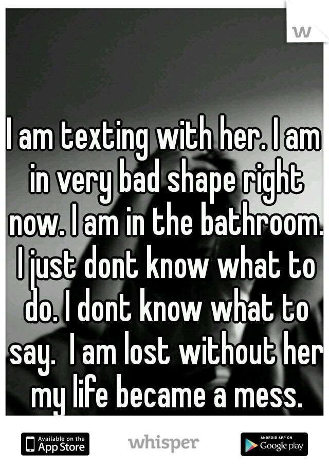 I am texting with her. I am in very bad shape right now. I am in the bathroom. I just dont know what to do. I dont know what to say.  I am lost without her my life became a mess.
