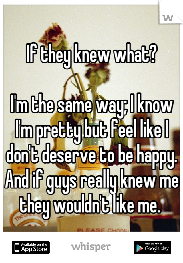 If they knew what?

I'm the same way; I know I'm pretty but feel like I don't deserve to be happy. 
And if guys really knew me they wouldn't like me. 