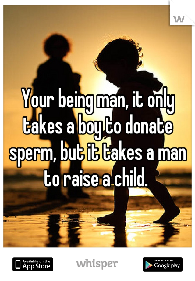 Your being man, it only takes a boy to donate sperm, but it takes a man to raise a child. 