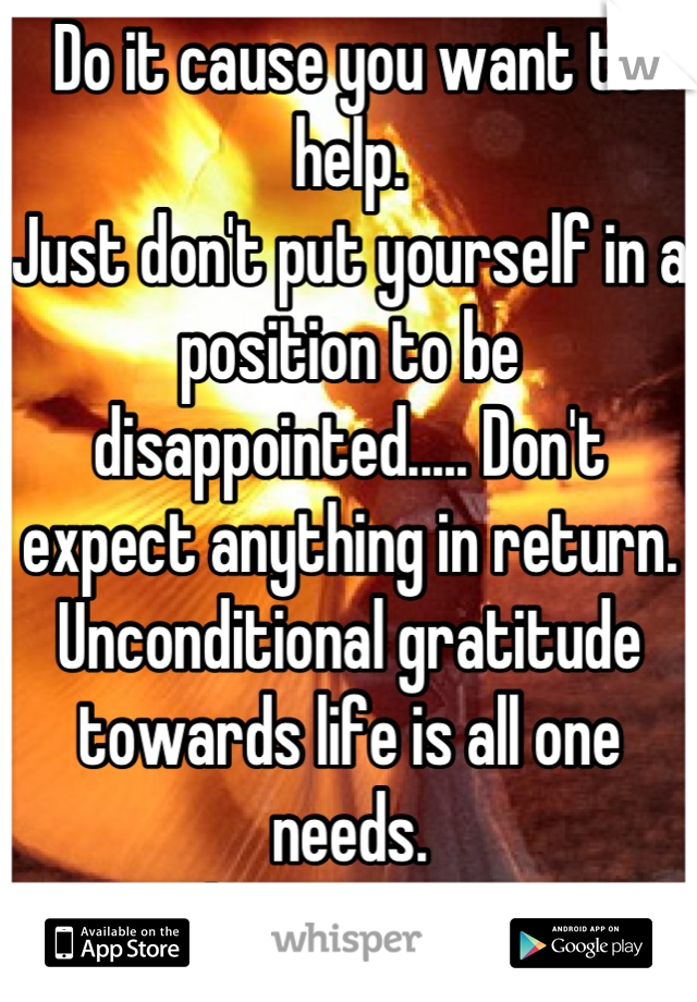 Do it cause you want to help. 
Just don't put yourself in a position to be disappointed..... Don't expect anything in return. Unconditional gratitude towards life is all one needs. 
Go above pettiness 