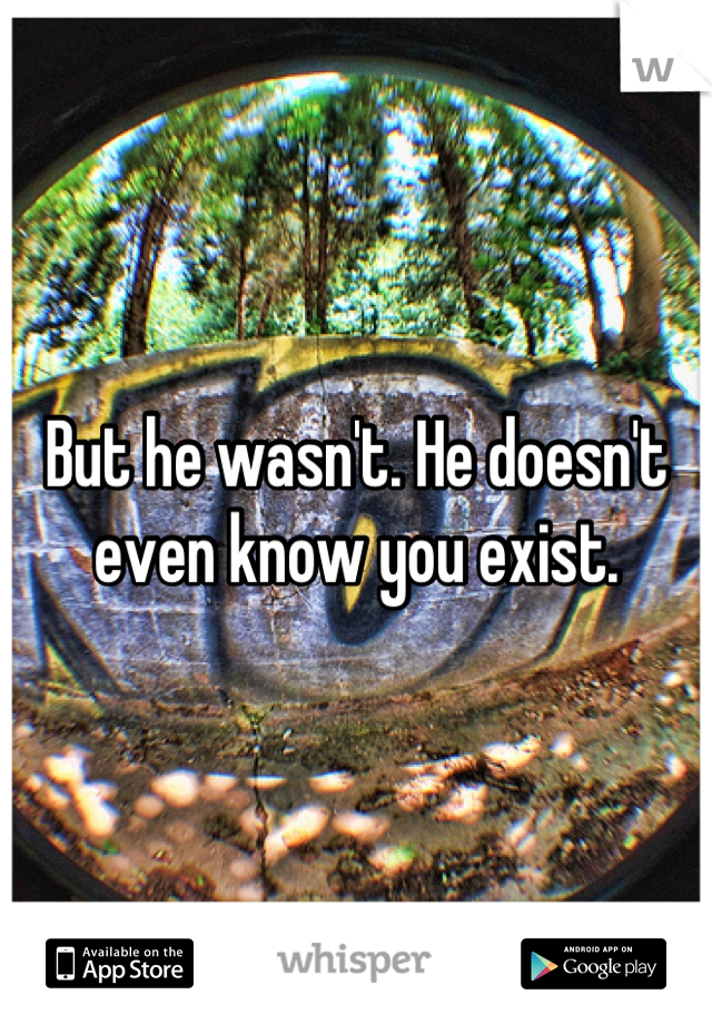 But he wasn't. He doesn't even know you exist.