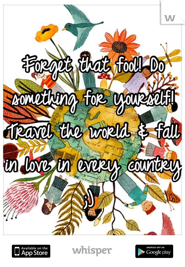 Forget that fool! Do something for yourself! Travel the world & fall in love in every country ;) 