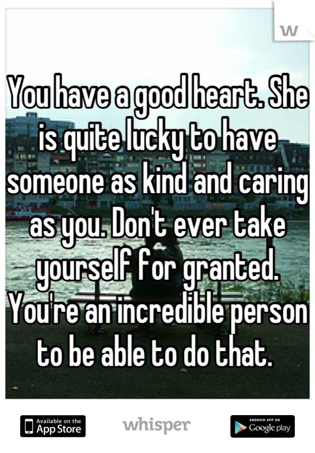 You have a good heart. She is quite lucky to have someone as kind and caring as you. Don't ever take yourself for granted. You're an incredible person to be able to do that. 