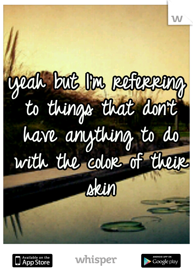 yeah but I'm referring to things that don't have anything to do with the color of their skin