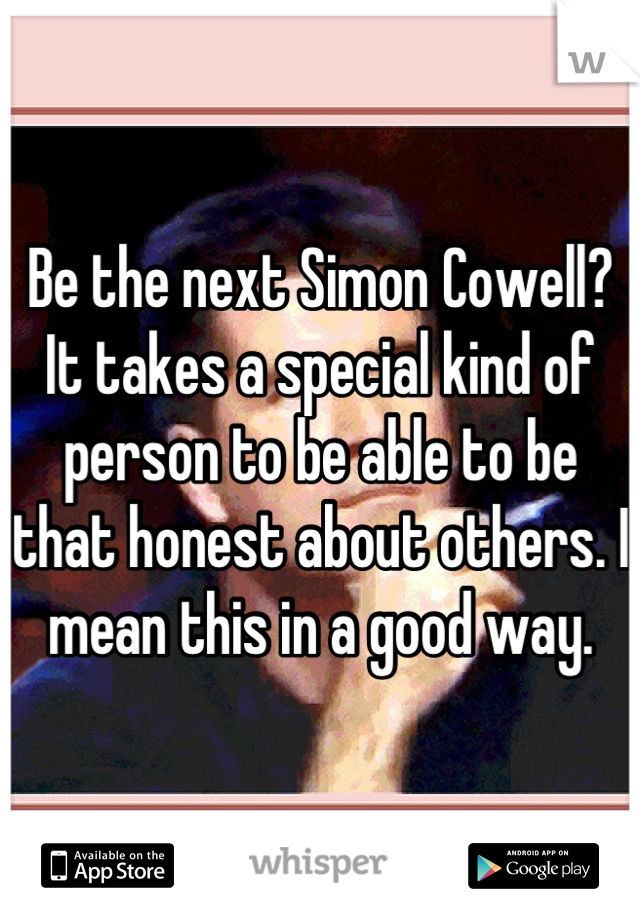 Be the next Simon Cowell? It takes a special kind of person to be able to be that honest about others. I mean this in a good way.