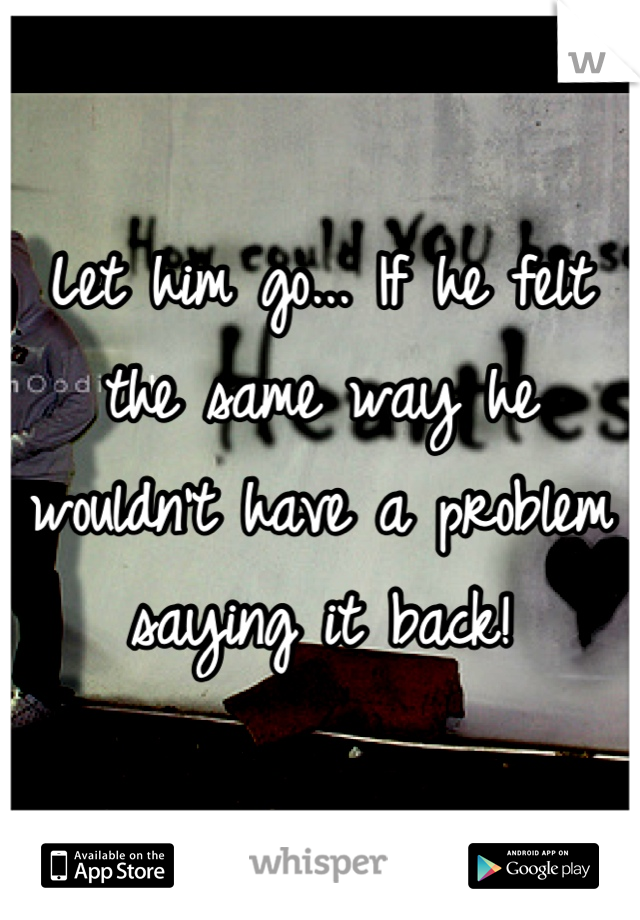 Let him go... If he felt the same way he wouldn't have a problem saying it back!