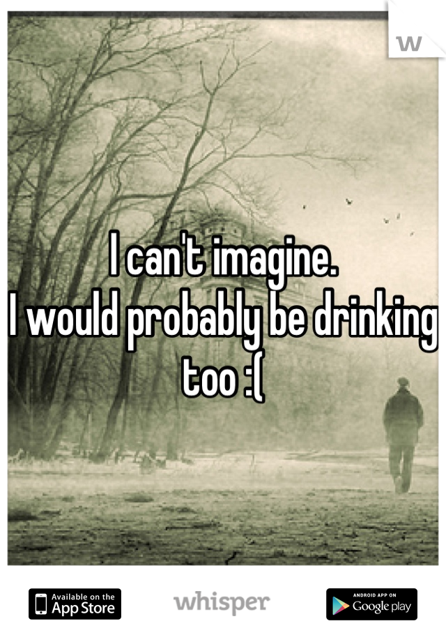 I can't imagine. 
I would probably be drinking too :(
