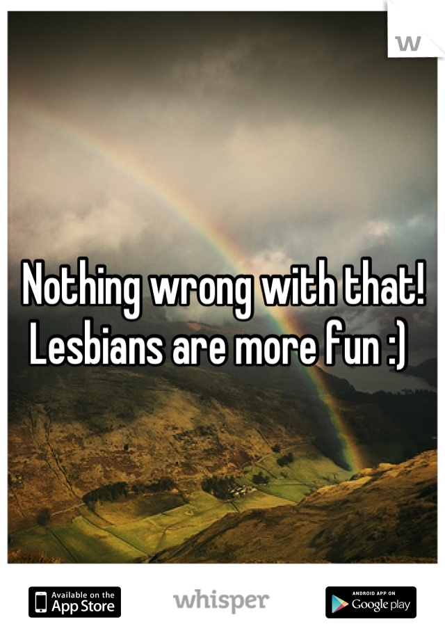 Nothing wrong with that! Lesbians are more fun :) 