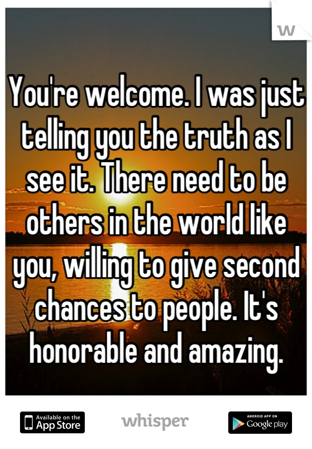 You're welcome. I was just telling you the truth as I see it. There need to be others in the world like you, willing to give second chances to people. It's honorable and amazing.